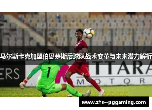 马尔斯卡克加盟伯恩茅斯后球队战术变革与未来潜力解析