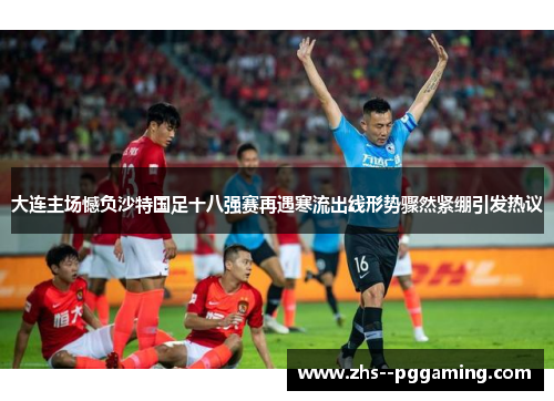 大连主场憾负沙特国足十八强赛再遇寒流出线形势骤然紧绷引发热议