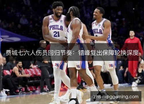 费城七六人伤员回归节奏：错峰复出保障轮换深度